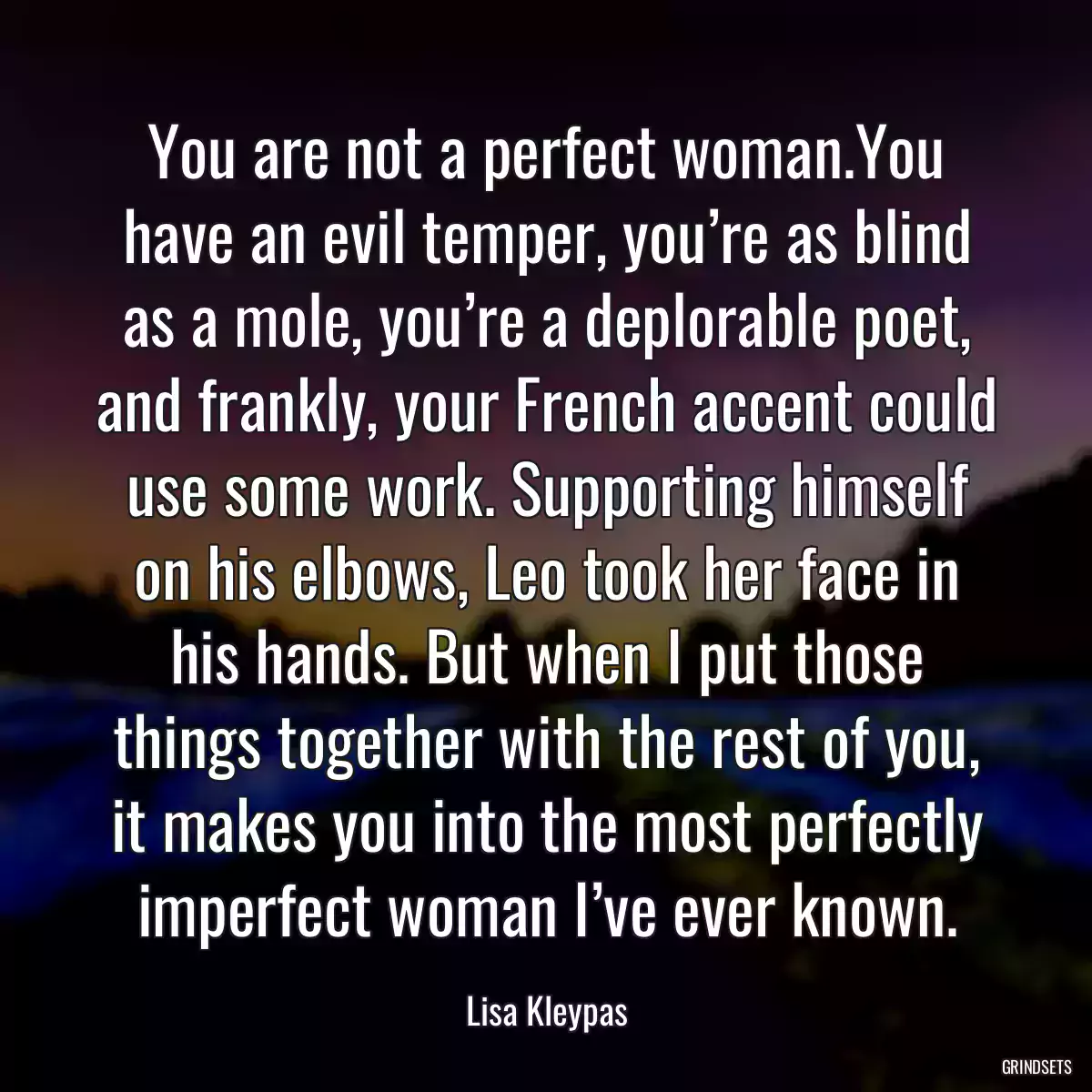 You are not a perfect woman.You have an evil temper, you’re as blind as a mole, you’re a deplorable poet, and frankly, your French accent could use some work. Supporting himself on his elbows, Leo took her face in his hands. But when I put those things together with the rest of you, it makes you into the most perfectly imperfect woman I’ve ever known.