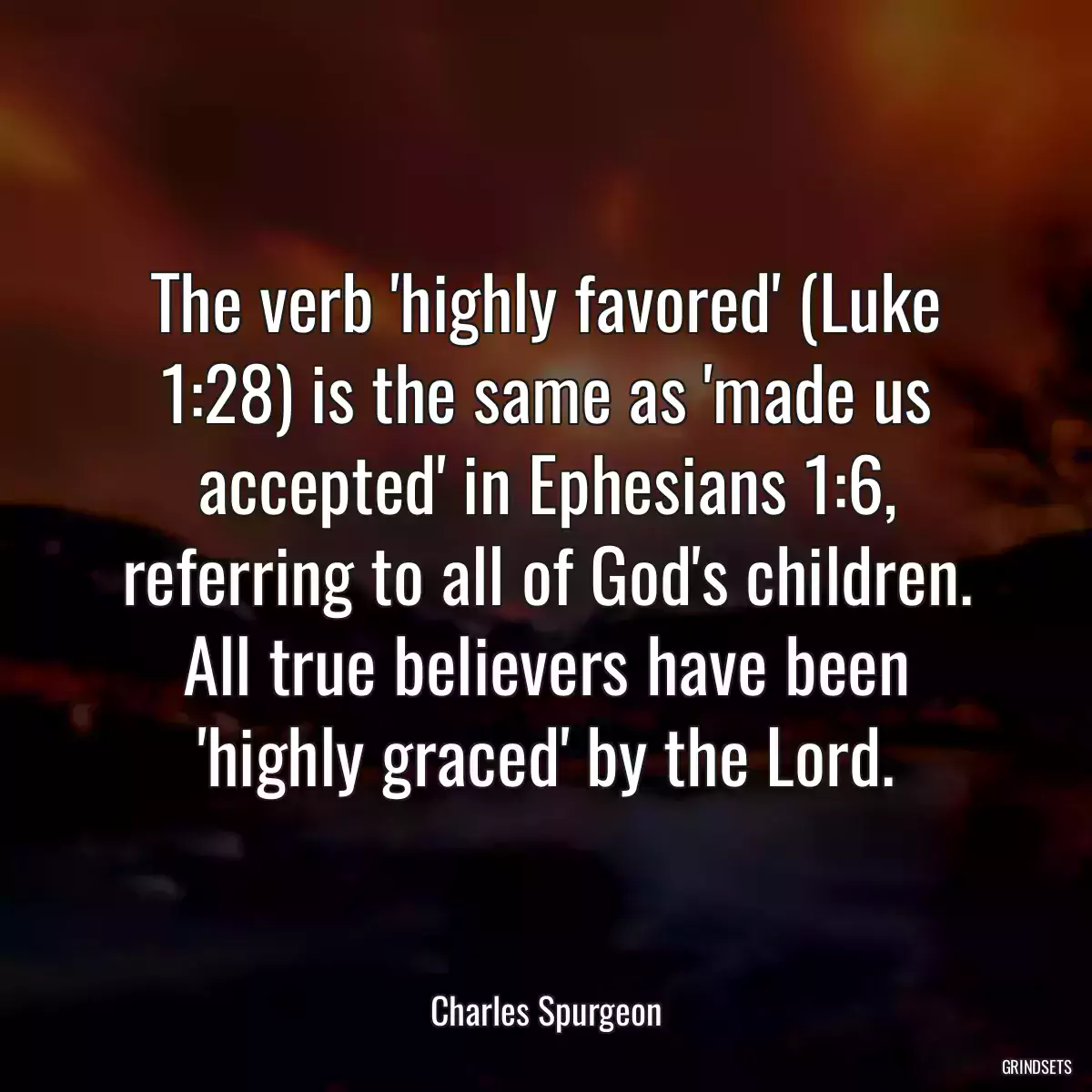 The verb \'highly favored\' (Luke 1:28) is the same as \'made us accepted\' in Ephesians 1:6, referring to all of God\'s children. All true believers have been \'highly graced\' by the Lord.