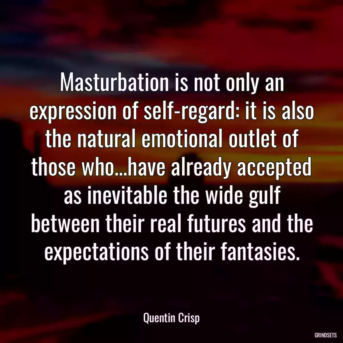 Masturbation is not only an expression of self-regard: it is also the natural emotional outlet of those who...have already accepted as inevitable the wide gulf between their real futures and the expectations of their fantasies.