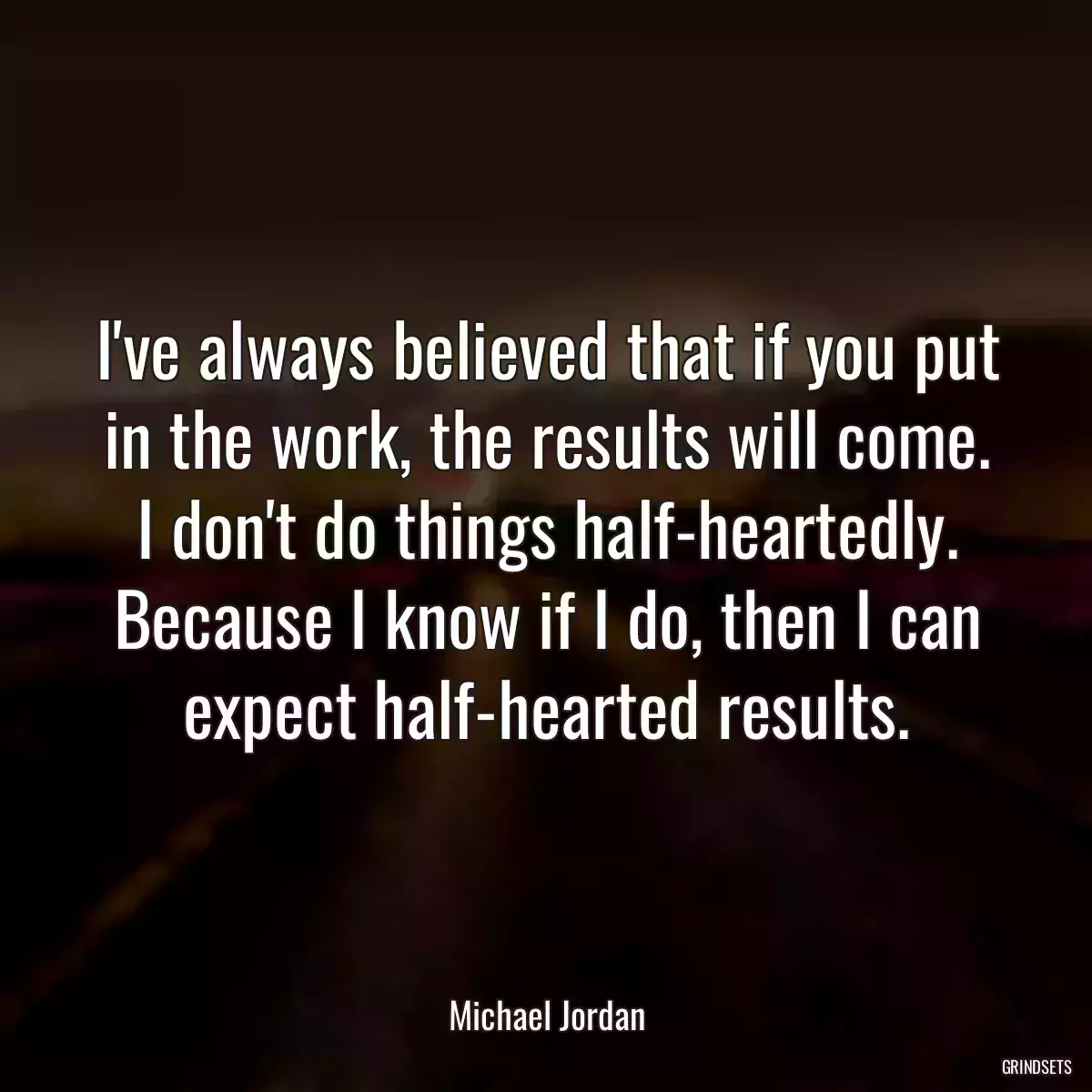 I\'ve always believed that if you put in the work, the results will come. I don\'t do things half-heartedly. Because I know if I do, then I can expect half-hearted results.