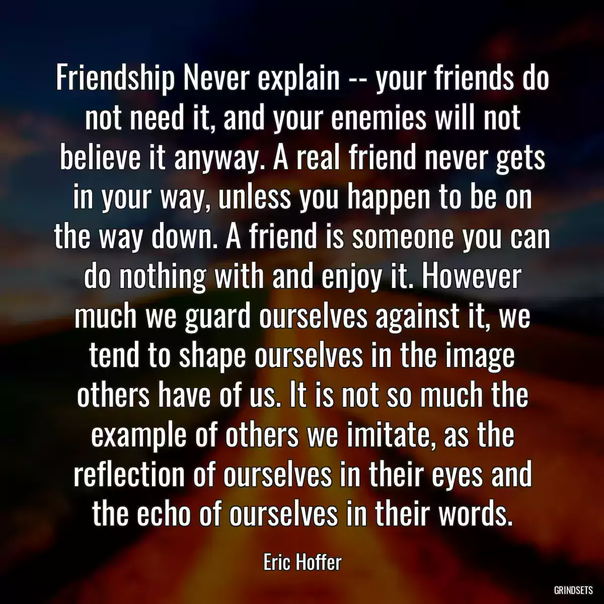 Friendship Never explain -- your friends do not need it, and your enemies will not believe it anyway. A real friend never gets in your way, unless you happen to be on the way down. A friend is someone you can do nothing with and enjoy it. However much we guard ourselves against it, we tend to shape ourselves in the image others have of us. It is not so much the example of others we imitate, as the reflection of ourselves in their eyes and the echo of ourselves in their words.