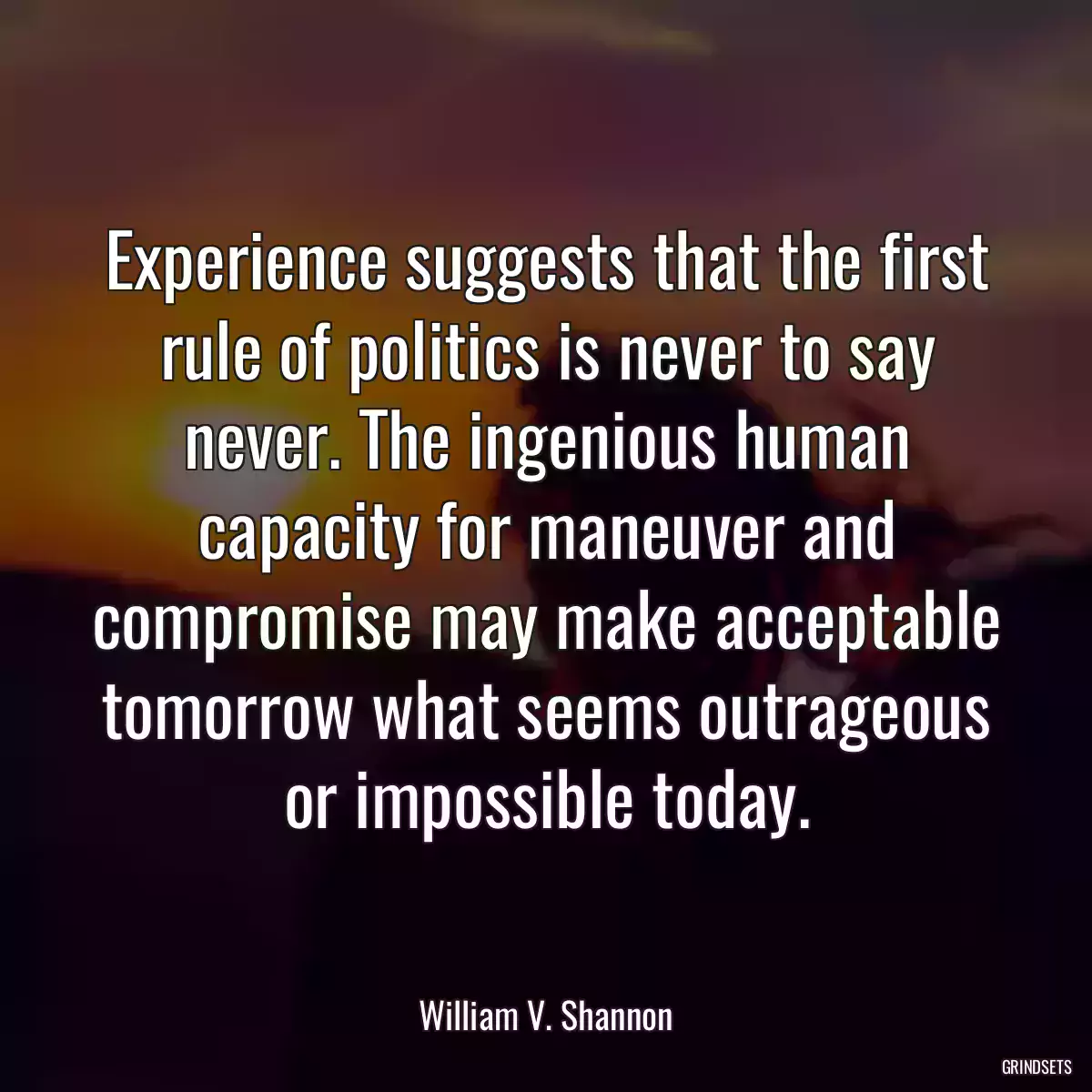 Experience suggests that the first rule of politics is never to say never. The ingenious human capacity for maneuver and compromise may make acceptable tomorrow what seems outrageous or impossible today.