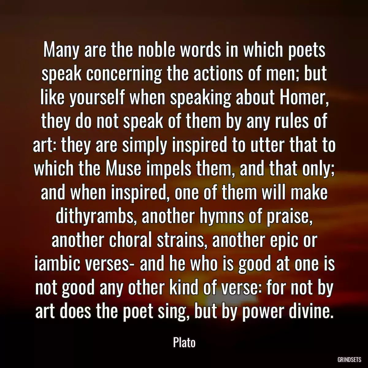 Many are the noble words in which poets speak concerning the actions of men; but like yourself when speaking about Homer, they do not speak of them by any rules of art: they are simply inspired to utter that to which the Muse impels them, and that only; and when inspired, one of them will make dithyrambs, another hymns of praise, another choral strains, another epic or iambic verses- and he who is good at one is not good any other kind of verse: for not by art does the poet sing, but by power divine.