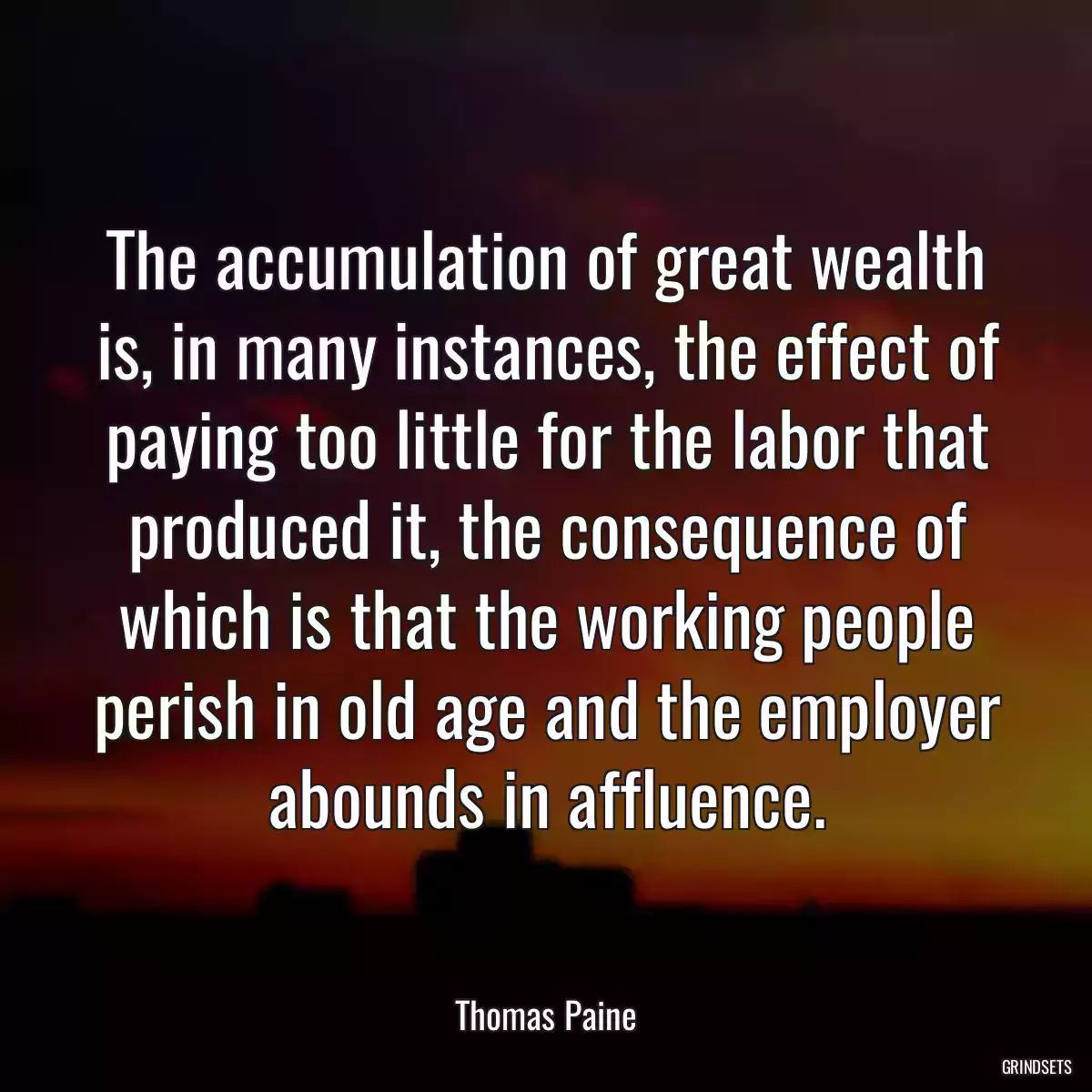 The accumulation of great wealth is, in many instances, the effect of paying too little for the labor that produced it, the consequence of which is that the working people perish in old age and the employer abounds in affluence.