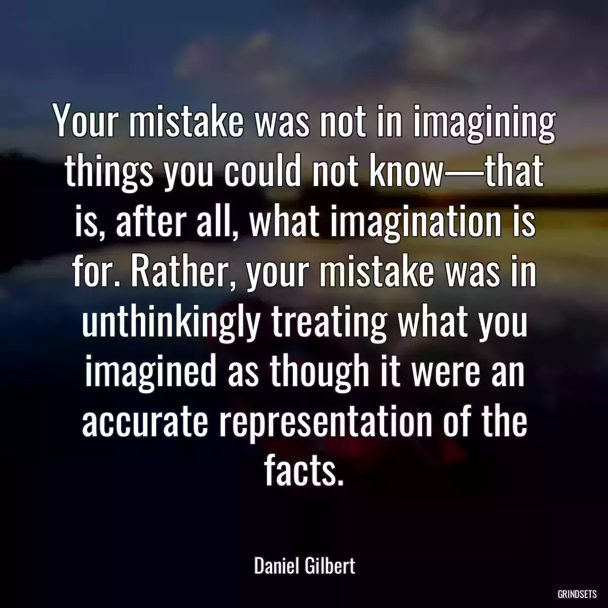 Your mistake was not in imagining things you could not know—that is, after all, what imagination is for. Rather, your mistake was in unthinkingly treating what you imagined as though it were an accurate representation of the facts.