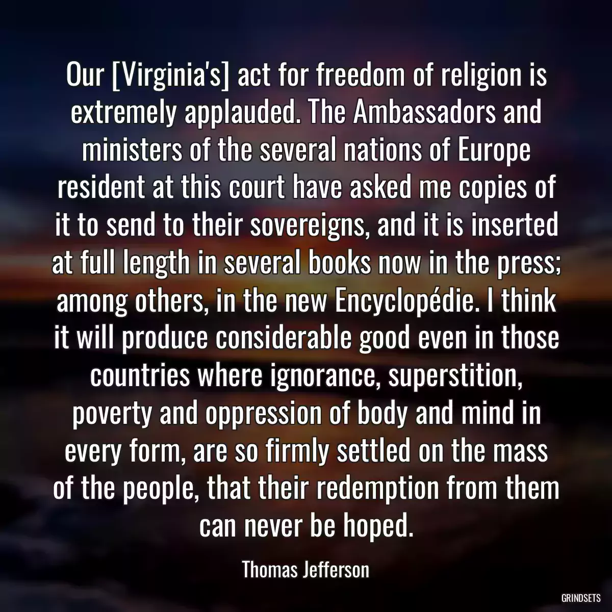 Our [Virginia\'s] act for freedom of religion is extremely applauded. The Ambassadors and ministers of the several nations of Europe resident at this court have asked me copies of it to send to their sovereigns, and it is inserted at full length in several books now in the press; among others, in the new Encyclopédie. I think it will produce considerable good even in those countries where ignorance, superstition, poverty and oppression of body and mind in every form, are so firmly settled on the mass of the people, that their redemption from them can never be hoped.