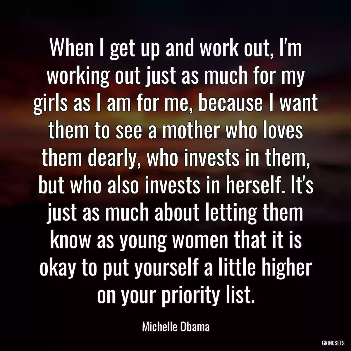 When I get up and work out, I\'m working out just as much for my girls as I am for me, because I want them to see a mother who loves them dearly, who invests in them, but who also invests in herself. It\'s just as much about letting them know as young women that it is okay to put yourself a little higher on your priority list.