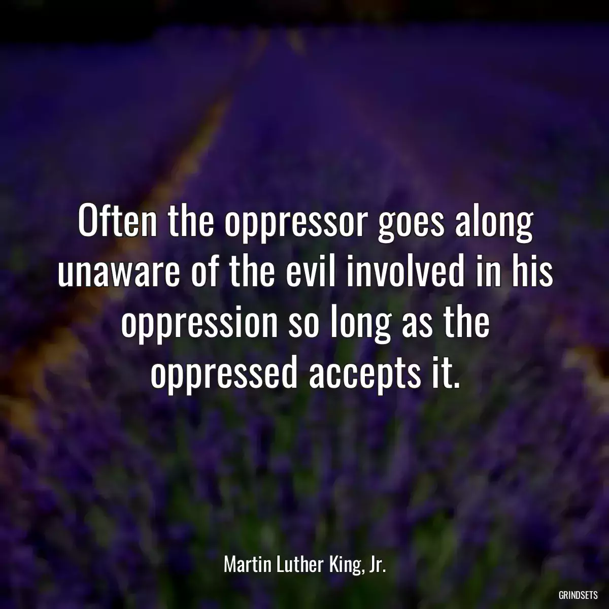 Often the oppressor goes along unaware of the evil involved in his oppression so long as the oppressed accepts it.