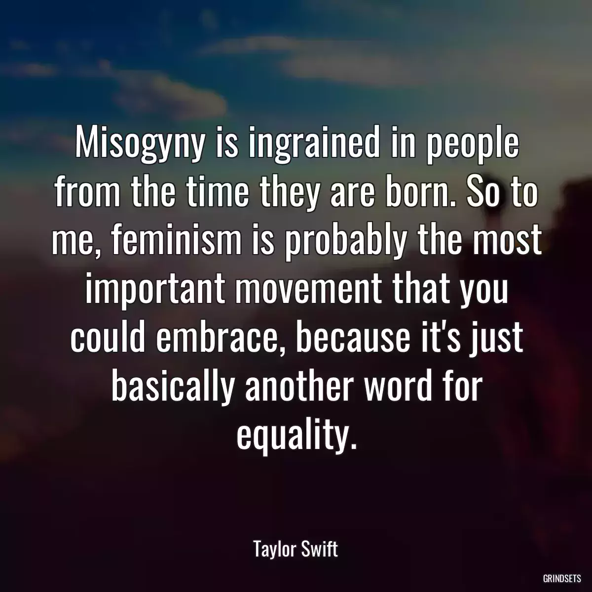 Misogyny is ingrained in people from the time they are born. So to me, feminism is probably the most important movement that you could embrace, because it\'s just basically another word for equality.