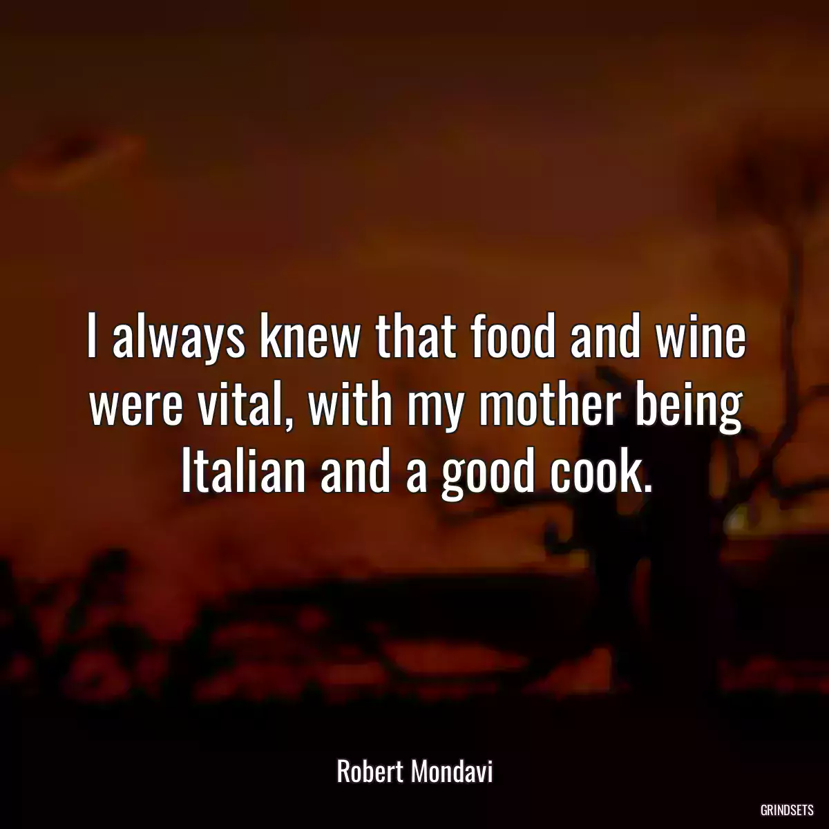 I always knew that food and wine were vital, with my mother being Italian and a good cook.