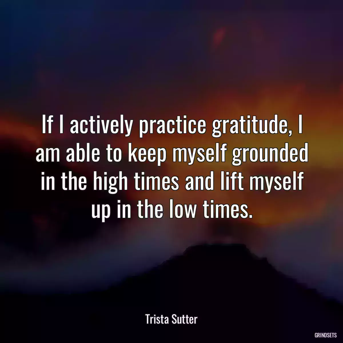 If I actively practice gratitude, I am able to keep myself grounded in the high times and lift myself up in the low times.