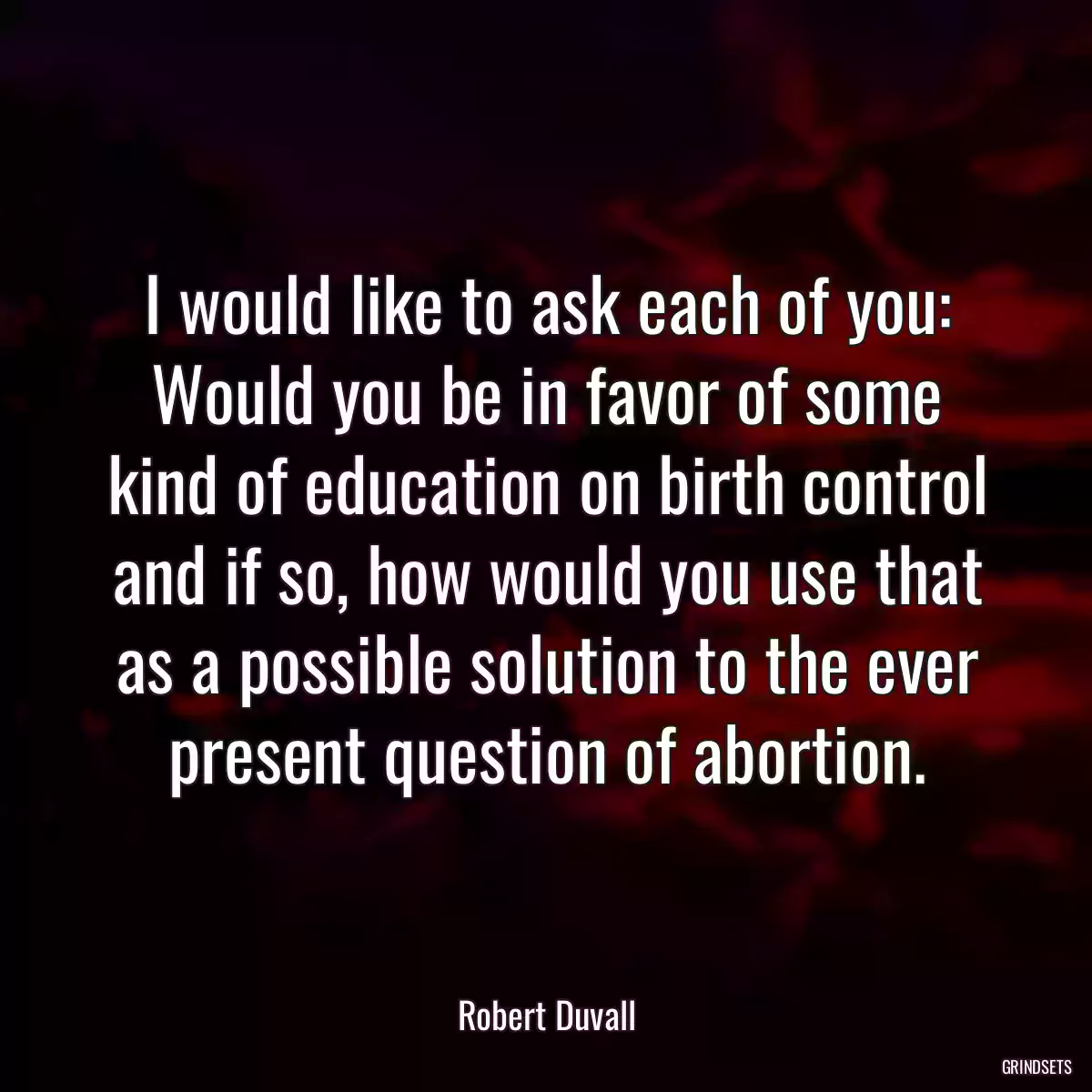 I would like to ask each of you: Would you be in favor of some kind of education on birth control and if so, how would you use that as a possible solution to the ever present question of abortion.