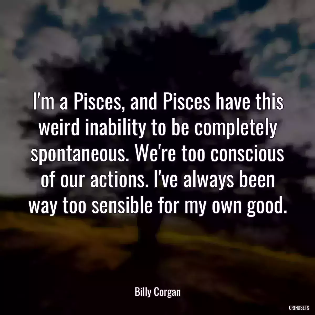 I\'m a Pisces, and Pisces have this weird inability to be completely spontaneous. We\'re too conscious of our actions. I\'ve always been way too sensible for my own good.