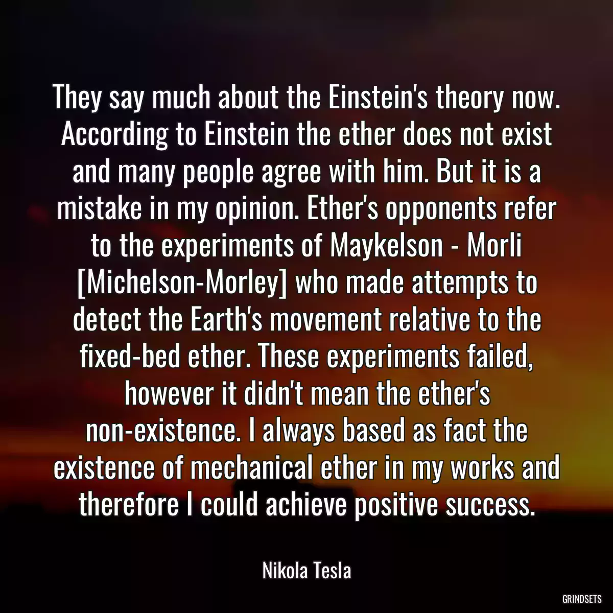 They say much about the Einstein\'s theory now. According to Einstein the ether does not exist and many people agree with him. But it is a mistake in my opinion. Ether\'s opponents refer to the experiments of Maykelson - Morli [Michelson-Morley] who made attempts to detect the Earth\'s movement relative to the fixed-bed ether. These experiments failed, however it didn\'t mean the ether\'s non-existence. I always based as fact the existence of mechanical ether in my works and therefore I could achieve positive success.