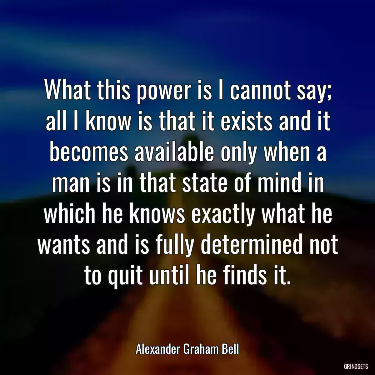 What this power is I cannot say; all I know is that it exists and it becomes available only when a man is in that state of mind in which he knows exactly what he wants and is fully determined not to quit until he finds it.