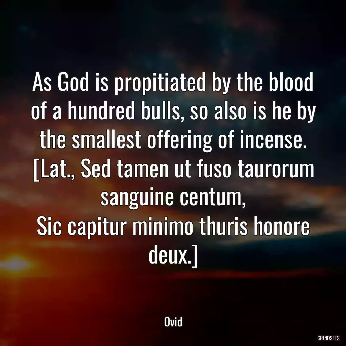 As God is propitiated by the blood of a hundred bulls, so also is he by the smallest offering of incense.
[Lat., Sed tamen ut fuso taurorum sanguine centum,
Sic capitur minimo thuris honore deux.]