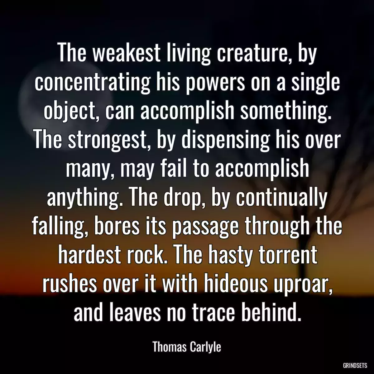 The weakest living creature, by concentrating his powers on a single object, can accomplish something. The strongest, by dispensing his over many, may fail to accomplish anything. The drop, by continually falling, bores its passage through the hardest rock. The hasty torrent rushes over it with hideous uproar, and leaves no trace behind.