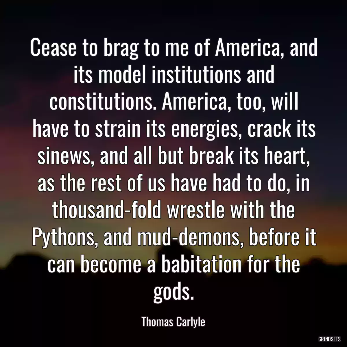 Cease to brag to me of America, and its model institutions and constitutions. America, too, will have to strain its energies, crack its sinews, and all but break its heart, as the rest of us have had to do, in thousand-fold wrestle with the Pythons, and mud-demons, before it can become a babitation for the gods.