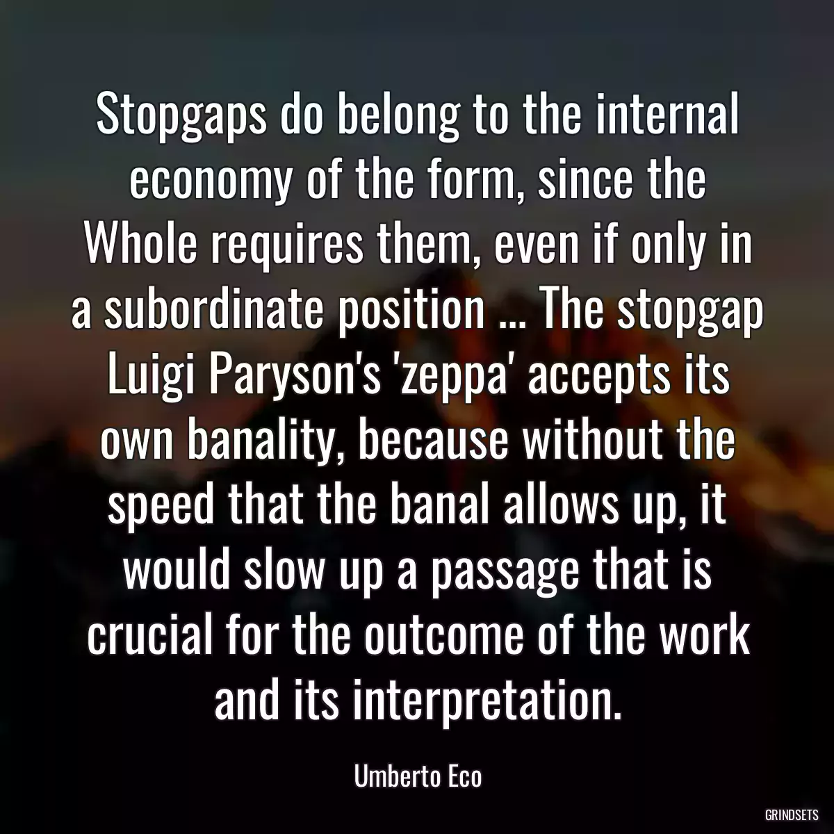 Stopgaps do belong to the internal economy of the form, since the Whole requires them, even if only in a subordinate position ... The stopgap Luigi Paryson\'s \'zeppa\' accepts its own banality, because without the speed that the banal allows up, it would slow up a passage that is crucial for the outcome of the work and its interpretation.