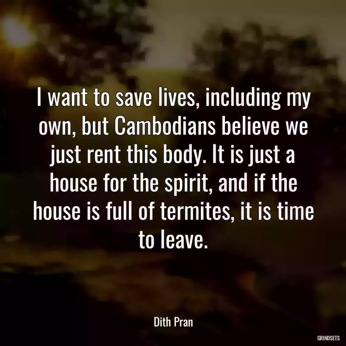 I want to save lives, including my own, but Cambodians believe we just rent this body. It is just a house for the spirit, and if the house is full of termites, it is time to leave.