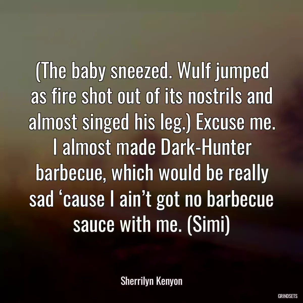 (The baby sneezed. Wulf jumped as fire shot out of its nostrils and almost singed his leg.) Excuse me. I almost made Dark-Hunter barbecue, which would be really sad ‘cause I ain’t got no barbecue sauce with me. (Simi)