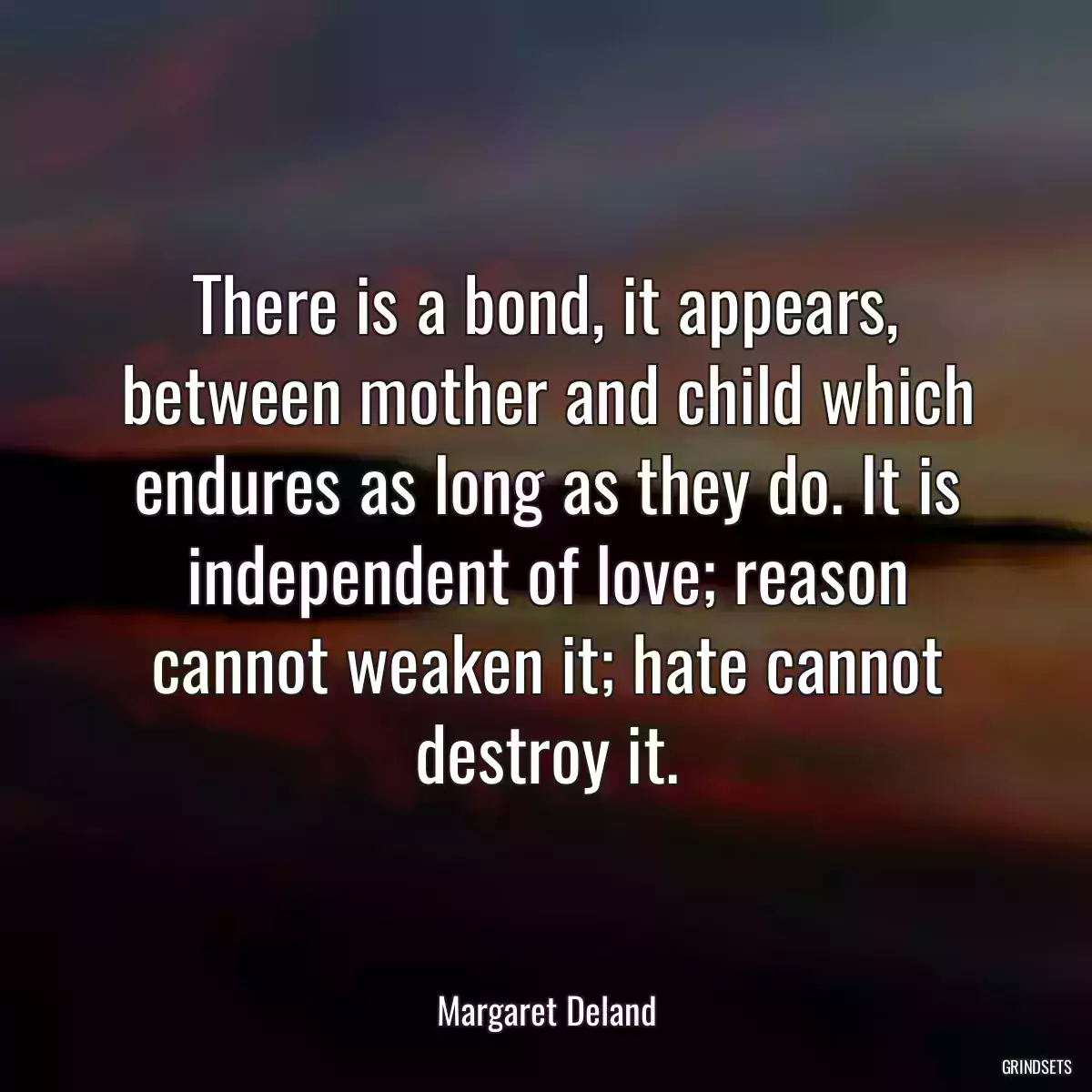 There is a bond, it appears, between mother and child which endures as long as they do. It is independent of love; reason cannot weaken it; hate cannot destroy it.