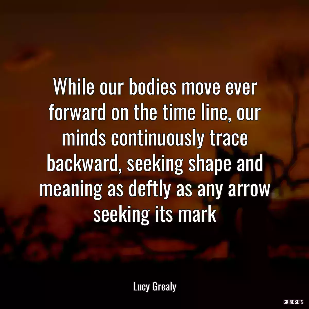 While our bodies move ever forward on the time line, our minds continuously trace backward, seeking shape and meaning as deftly as any arrow seeking its mark