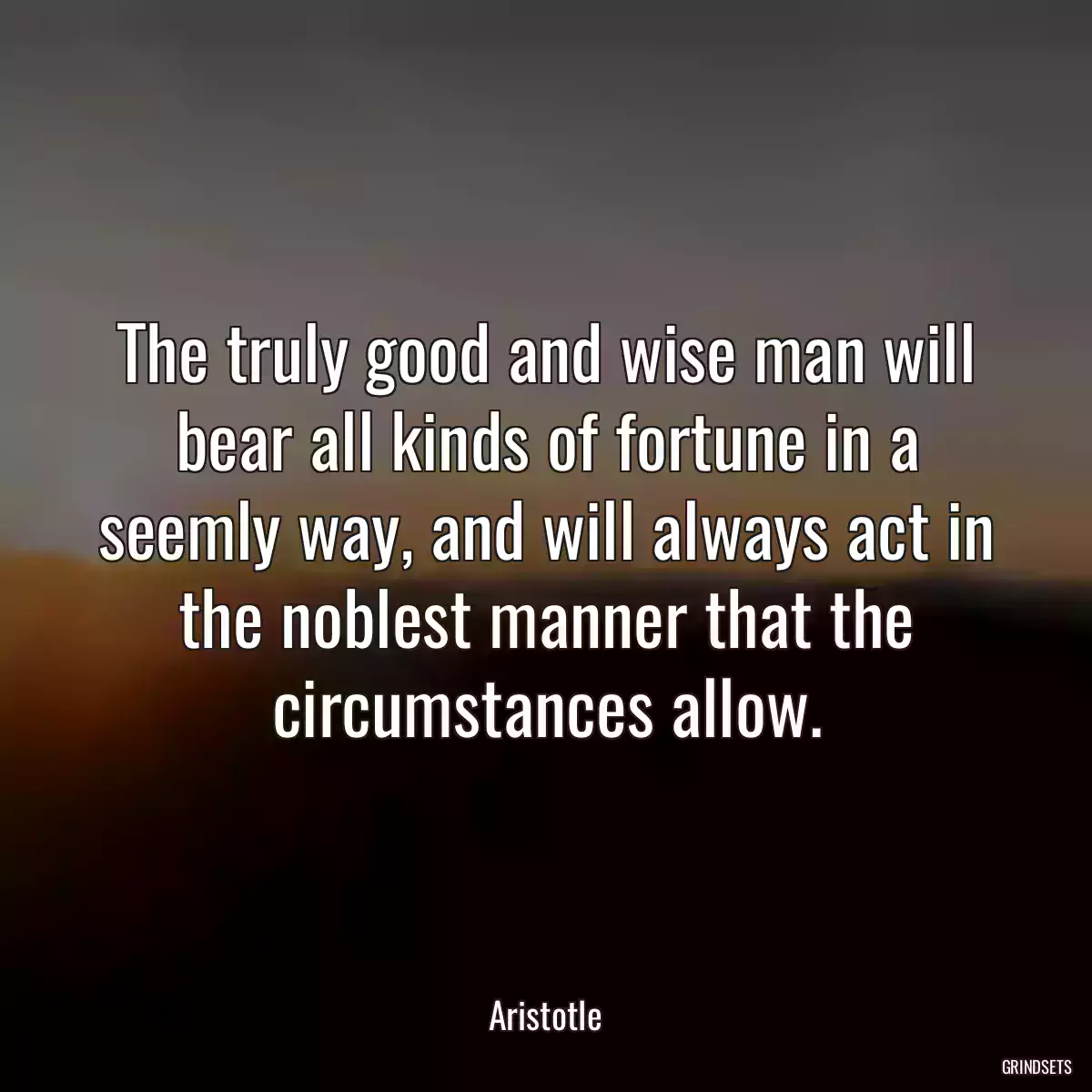 The truly good and wise man will bear all kinds of fortune in a seemly way, and will always act in the noblest manner that the circumstances allow.