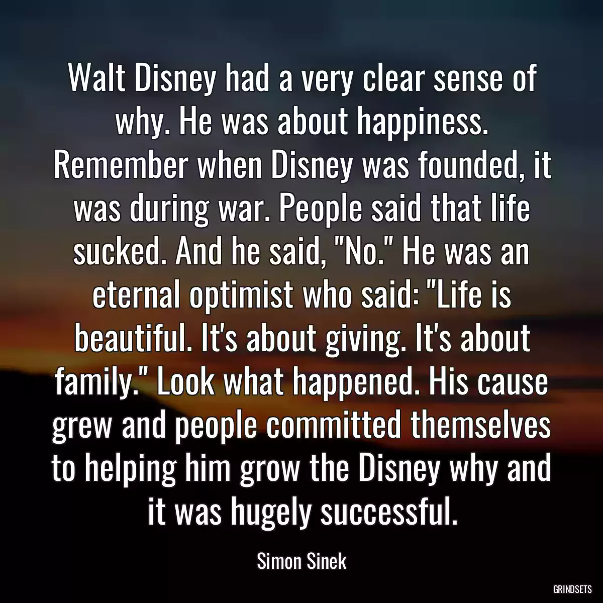 Walt Disney had a very clear sense of why. He was about happiness. Remember when Disney was founded, it was during war. People said that life sucked. And he said, \