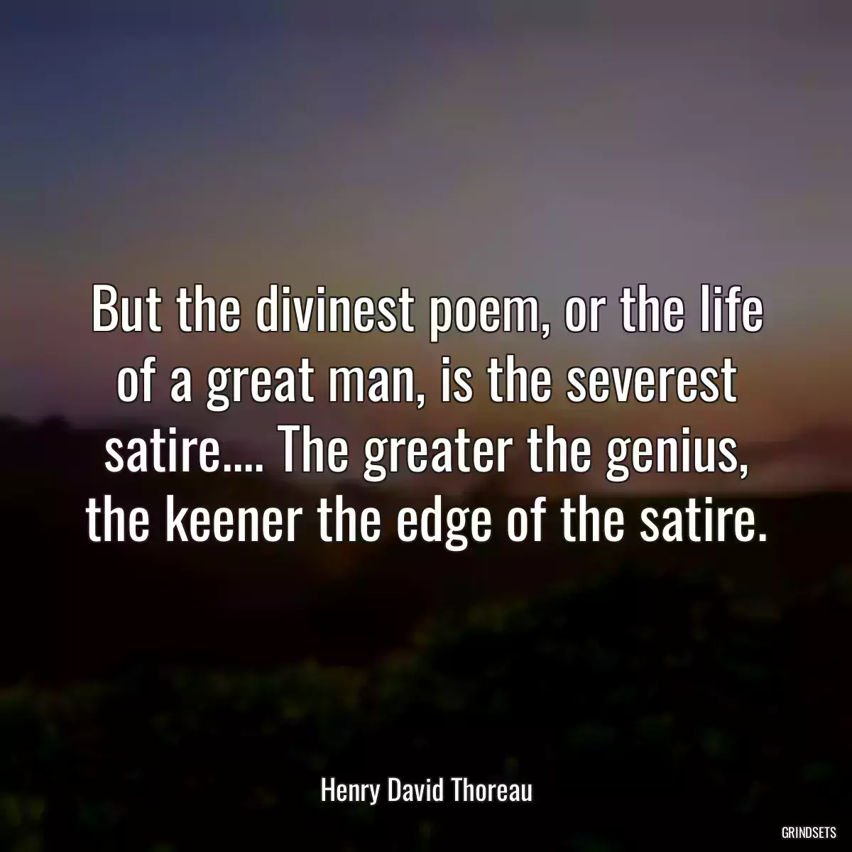 But the divinest poem, or the life of a great man, is the severest satire.... The greater the genius, the keener the edge of the satire.