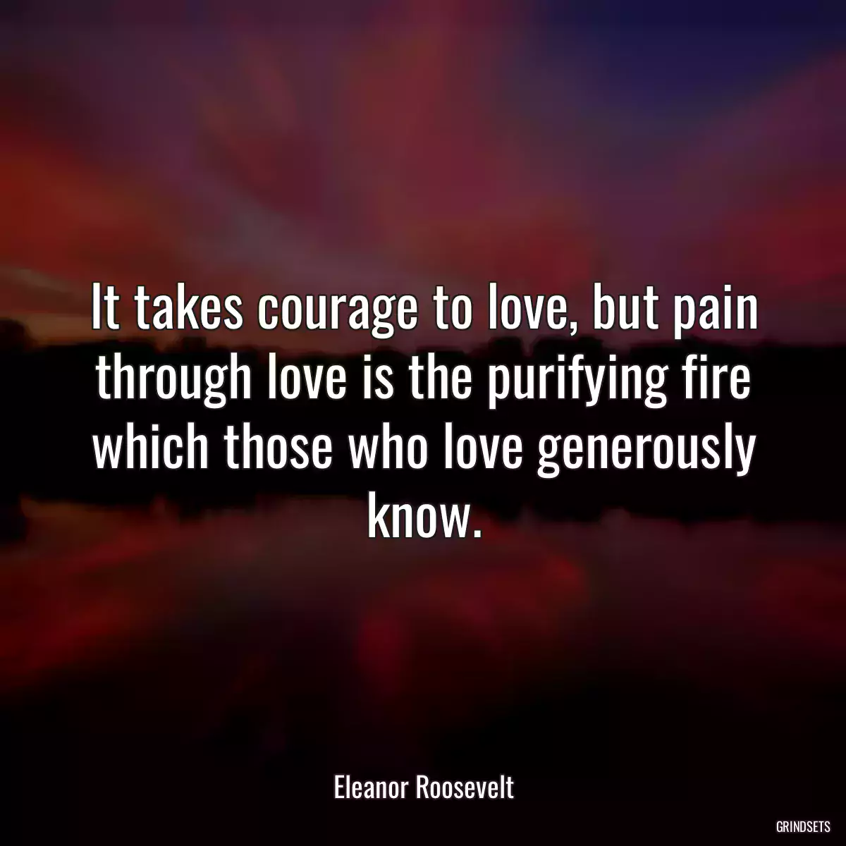 It takes courage to love, but pain through love is the purifying fire which those who love generously know.