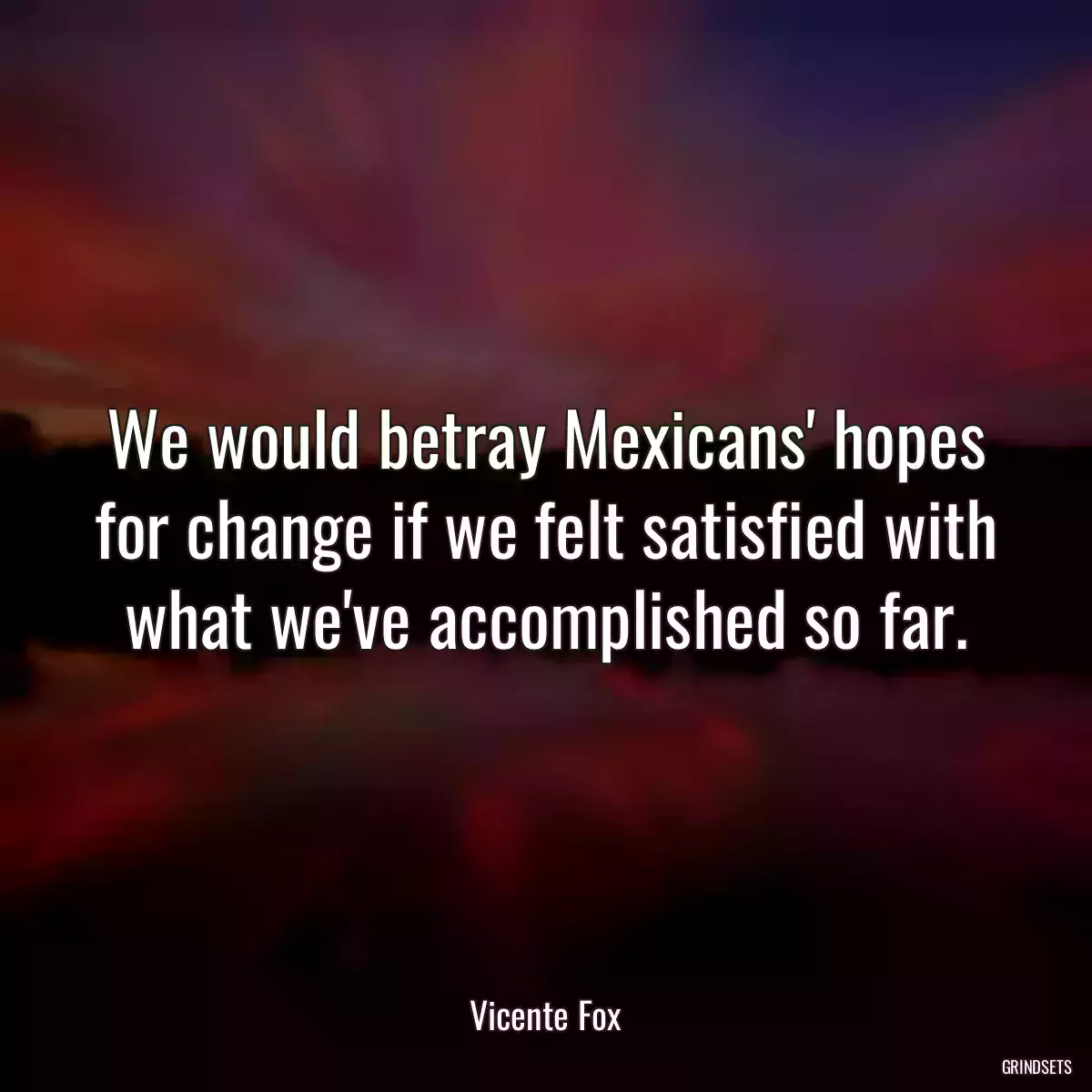 We would betray Mexicans\' hopes for change if we felt satisfied with what we\'ve accomplished so far.