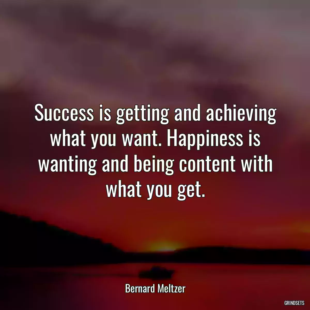 Success is getting and achieving what you want. Happiness is wanting and being content with what you get.