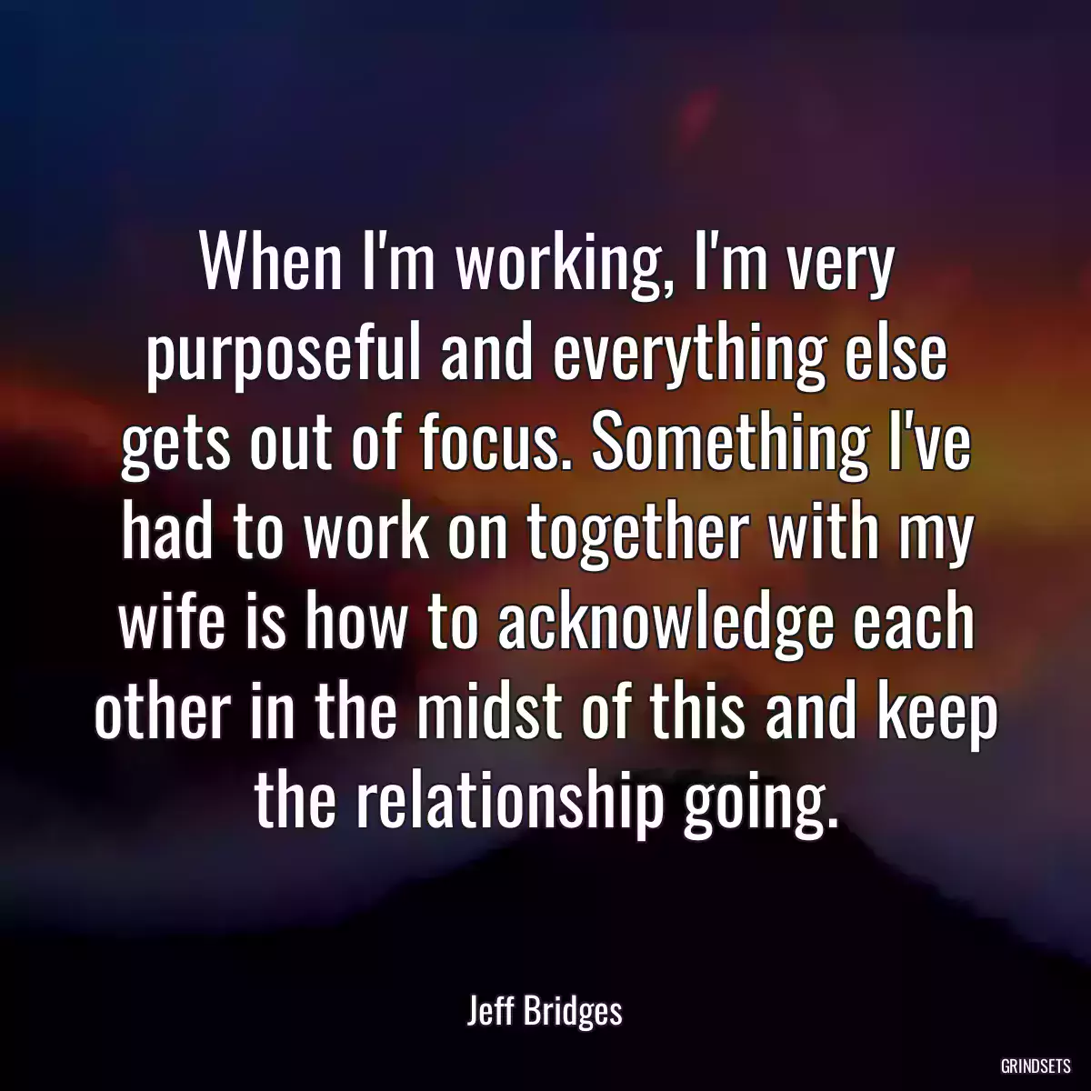 When I\'m working, I\'m very purposeful and everything else gets out of focus. Something I\'ve had to work on together with my wife is how to acknowledge each other in the midst of this and keep the relationship going.