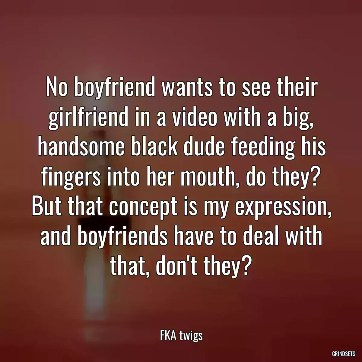 No boyfriend wants to see their girlfriend in a video with a big, handsome black dude feeding his fingers into her mouth, do they? But that concept is my expression, and boyfriends have to deal with that, don\'t they?