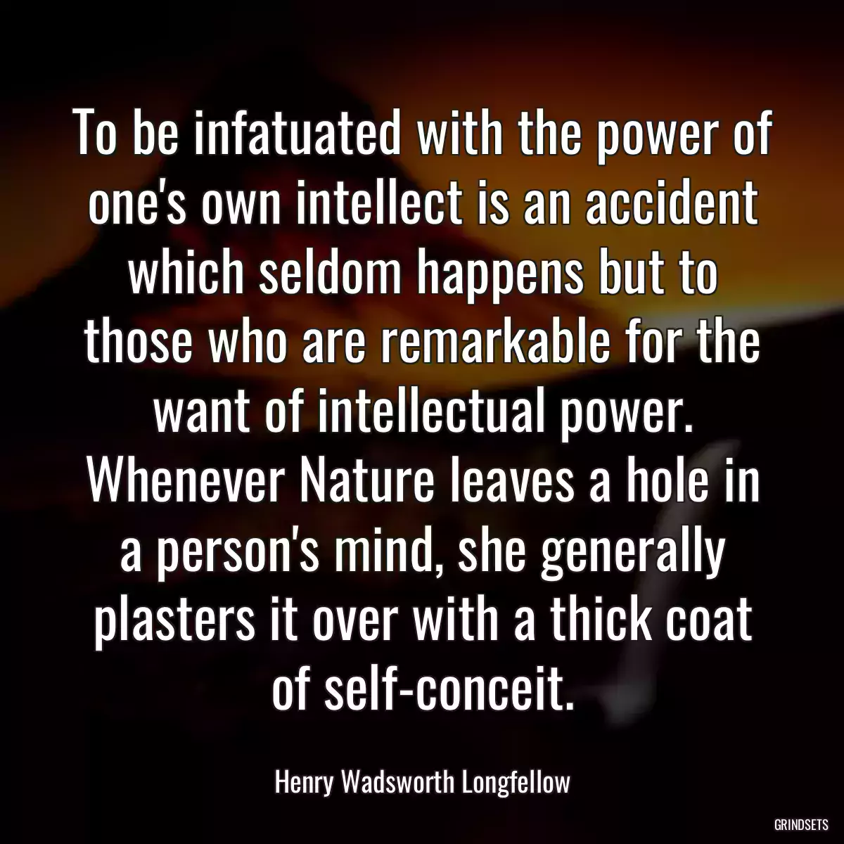 To be infatuated with the power of one\'s own intellect is an accident which seldom happens but to those who are remarkable for the want of intellectual power. Whenever Nature leaves a hole in a person\'s mind, she generally plasters it over with a thick coat of self-conceit.