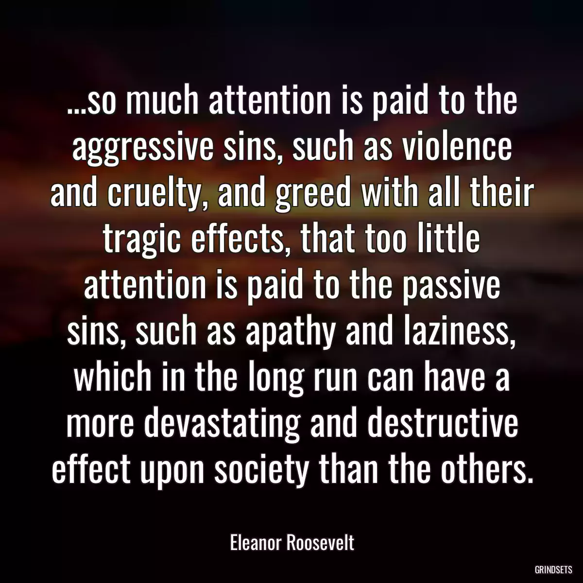 ...so much attention is paid to the aggressive sins, such as violence and cruelty, and greed with all their tragic effects, that too little attention is paid to the passive sins, such as apathy and laziness, which in the long run can have a more devastating and destructive effect upon society than the others.