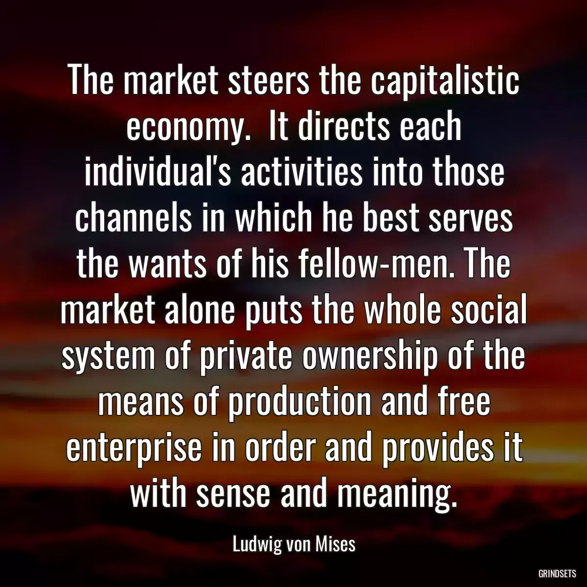 The market steers the capitalistic economy.  It directs each individual\'s activities into those channels in which he best serves the wants of his fellow-men. The market alone puts the whole social system of private ownership of the means of production and free enterprise in order and provides it with sense and meaning.