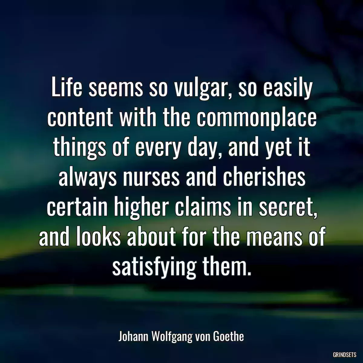 Life seems so vulgar, so easily content with the commonplace things of every day, and yet it always nurses and cherishes certain higher claims in secret, and looks about for the means of satisfying them.