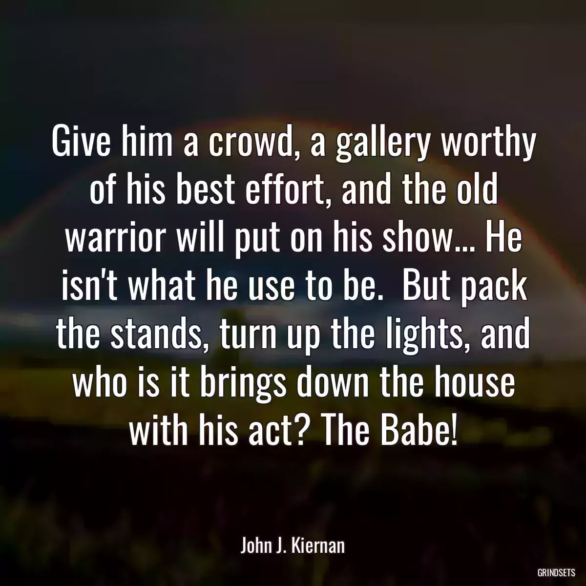 Give him a crowd, a gallery worthy of his best effort, and the old warrior will put on his show... He isn\'t what he use to be.  But pack the stands, turn up the lights, and who is it brings down the house with his act? The Babe!