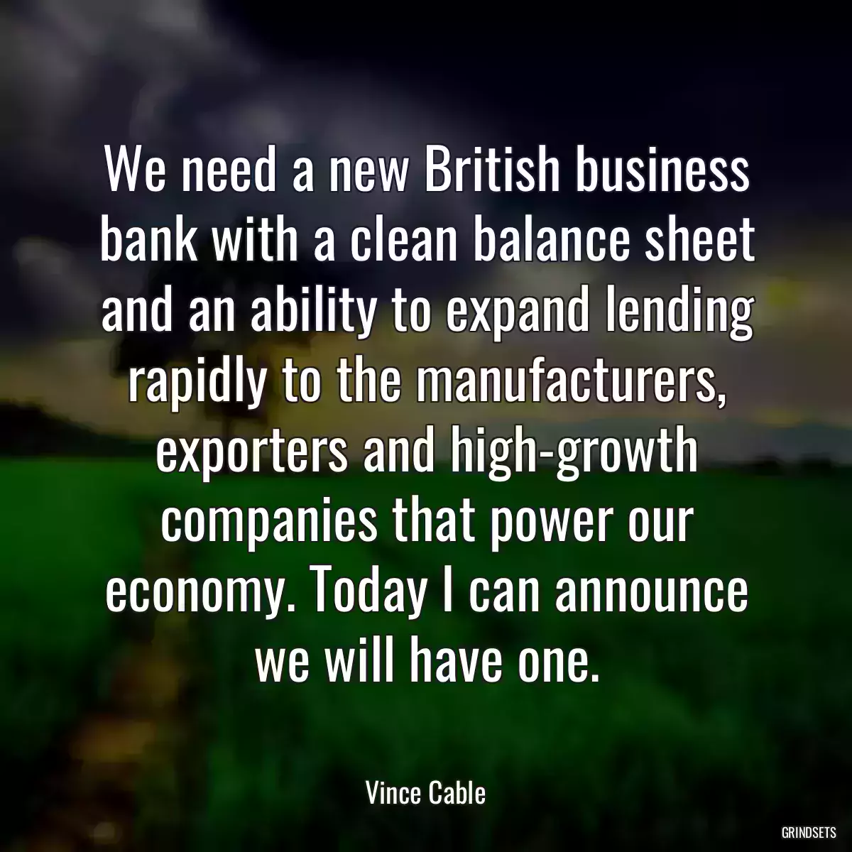 We need a new British business bank with a clean balance sheet and an ability to expand lending rapidly to the manufacturers, exporters and high-growth companies that power our economy. Today I can announce we will have one.