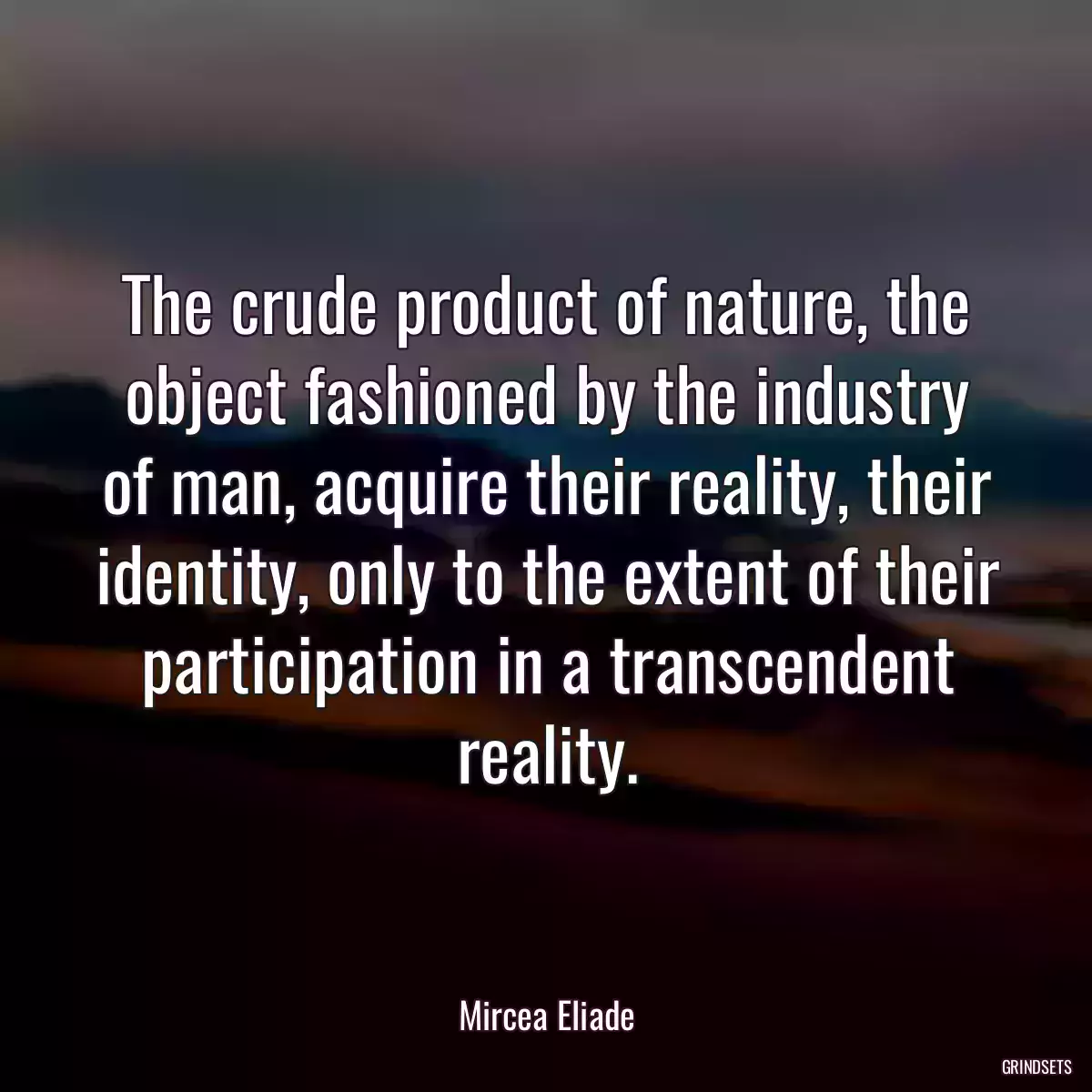 The crude product of nature, the object fashioned by the industry of man, acquire their reality, their identity, only to the extent of their participation in a transcendent reality.