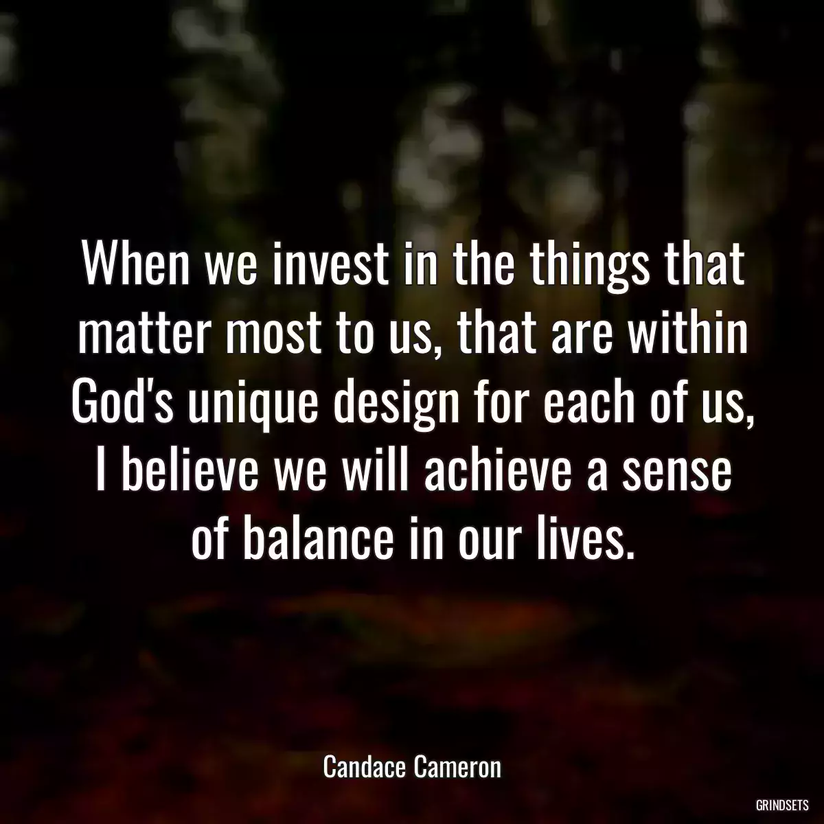 When we invest in the things that matter most to us, that are within God\'s unique design for each of us, I believe we will achieve a sense of balance in our lives.