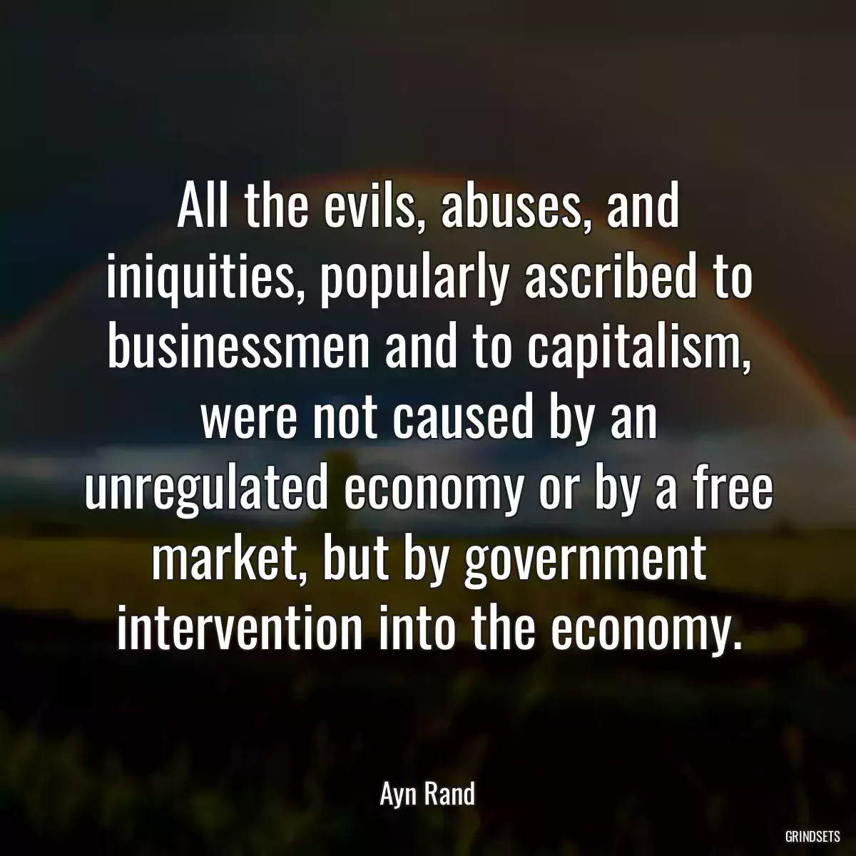 All the evils, abuses, and iniquities, popularly ascribed to businessmen and to capitalism, were not caused by an unregulated economy or by a free market, but by government intervention into the economy.