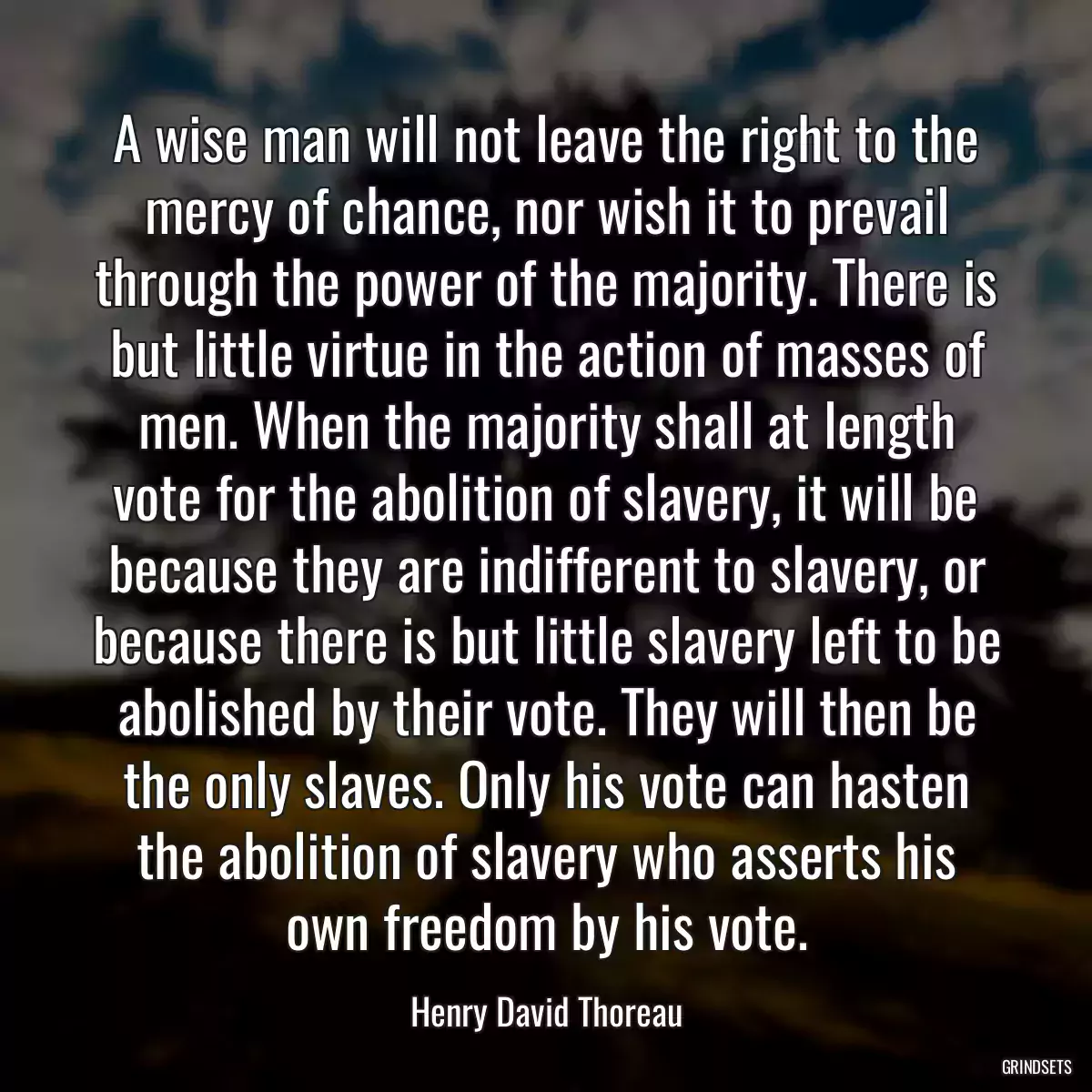 A wise man will not leave the right to the mercy of chance, nor wish it to prevail through the power of the majority. There is but little virtue in the action of masses of men. When the majority shall at length vote for the abolition of slavery, it will be because they are indifferent to slavery, or because there is but little slavery left to be abolished by their vote. They will then be the only slaves. Only his vote can hasten the abolition of slavery who asserts his own freedom by his vote.