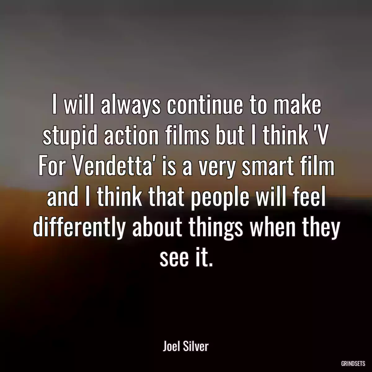 I will always continue to make stupid action films but I think \'V For Vendetta\' is a very smart film and I think that people will feel differently about things when they see it.