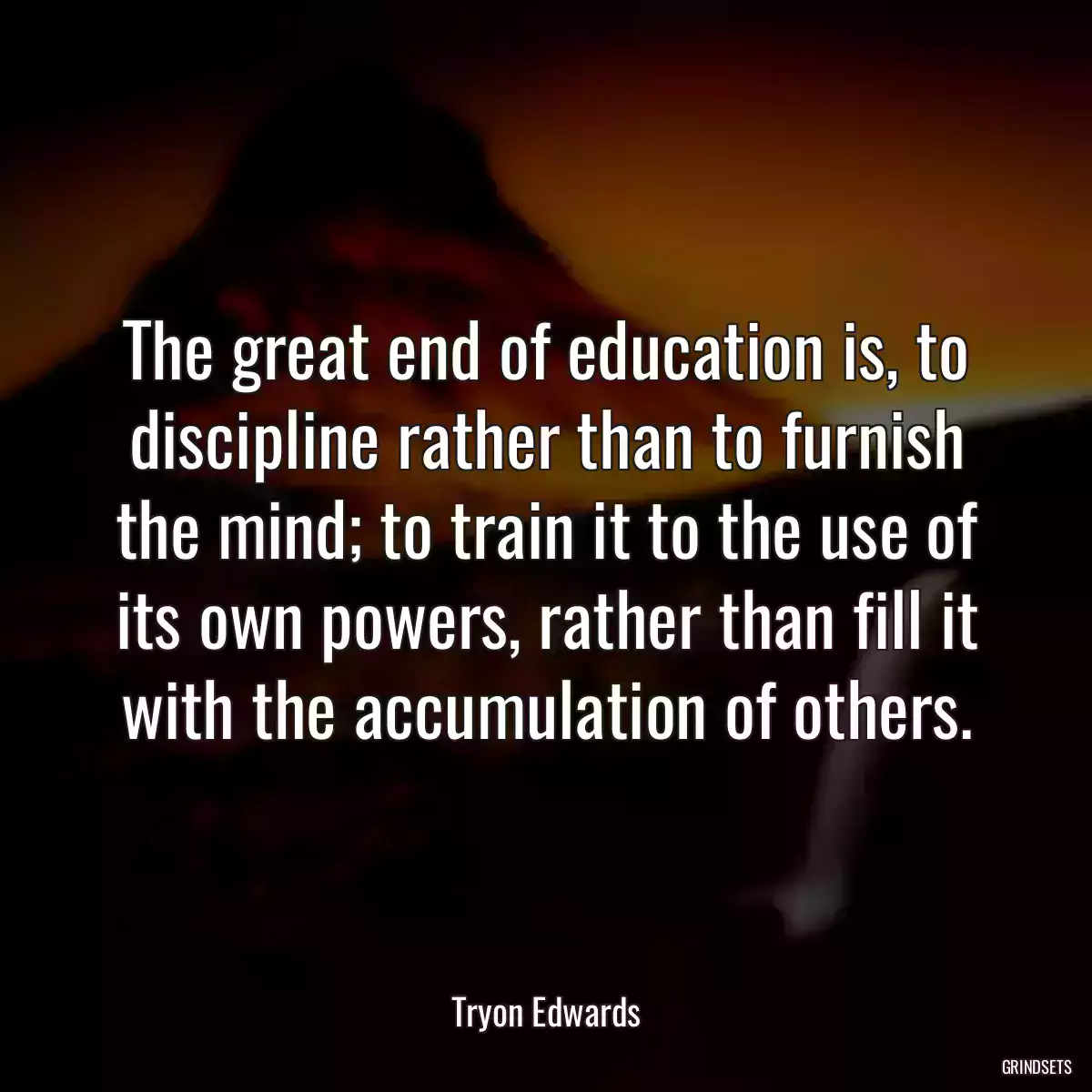 The great end of education is, to discipline rather than to furnish the mind; to train it to the use of its own powers, rather than fill it with the accumulation of others.