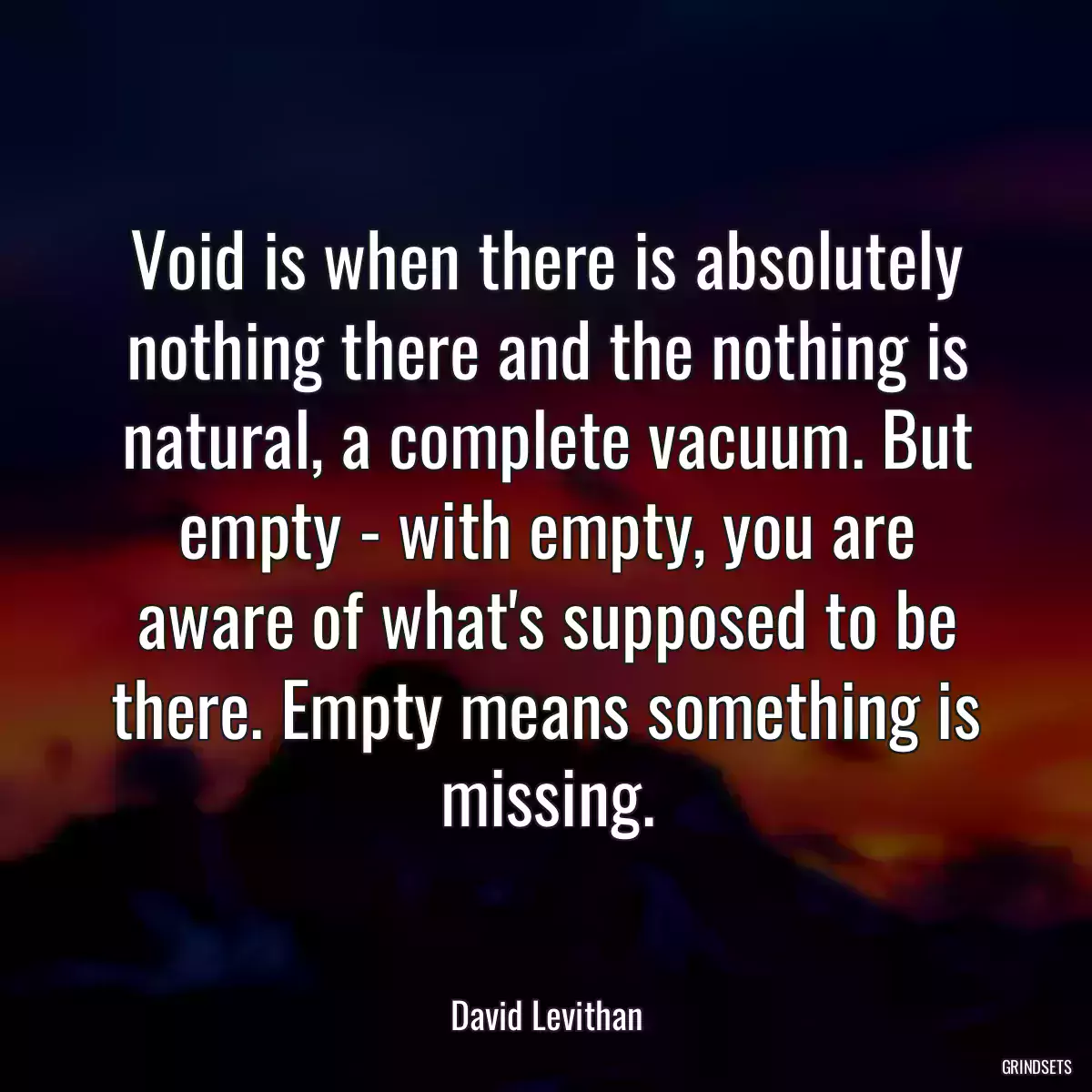 Void is when there is absolutely nothing there and the nothing is natural, a complete vacuum. But empty - with empty, you are aware of what\'s supposed to be there. Empty means something is missing.