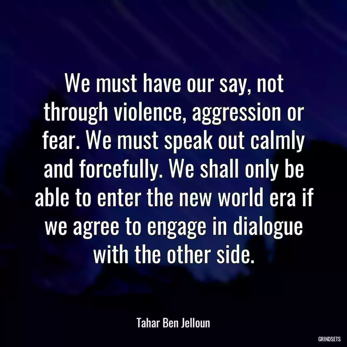 We must have our say, not through violence, aggression or fear. We must speak out calmly and forcefully. We shall only be able to enter the new world era if we agree to engage in dialogue with the other side.