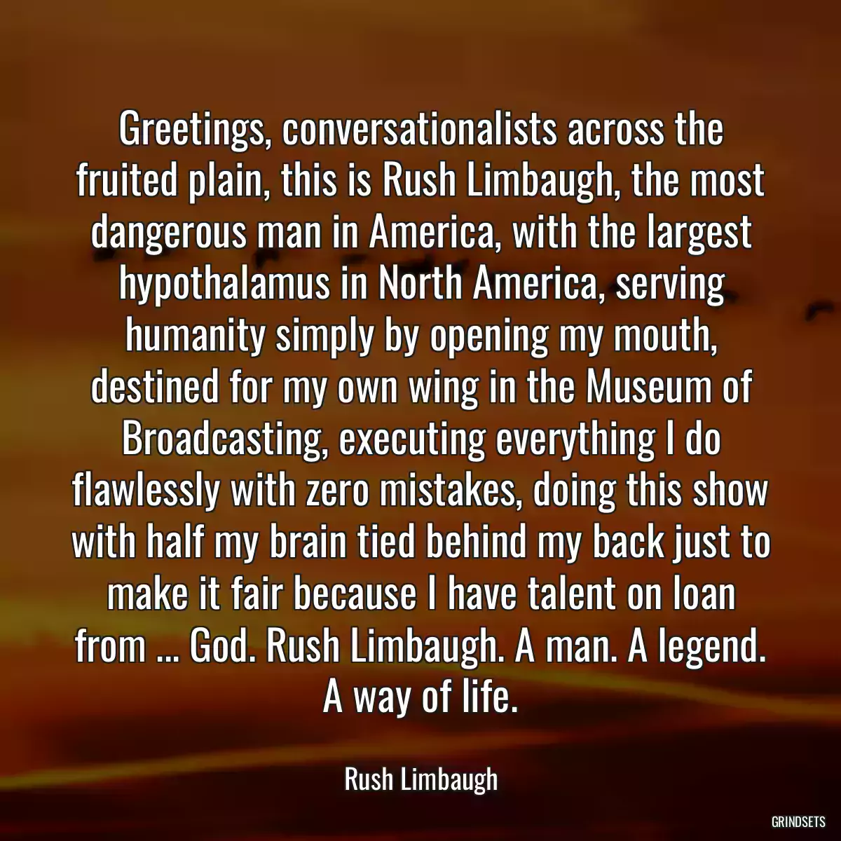 Greetings, conversationalists across the fruited plain, this is Rush Limbaugh, the most dangerous man in America, with the largest hypothalamus in North America, serving humanity simply by opening my mouth, destined for my own wing in the Museum of Broadcasting, executing everything I do flawlessly with zero mistakes, doing this show with half my brain tied behind my back just to make it fair because I have talent on loan from ... God. Rush Limbaugh. A man. A legend. A way of life.